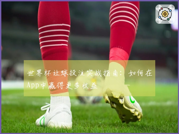 世界杯让球投注实战指南：如何在App中赢得更多收益