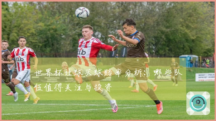 世界杯让球买球赔率分析：哪些队伍值得关注与投资